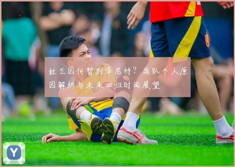 杜兰因何暂别泽尼特？离队个人原因解析与未来回归时间展望