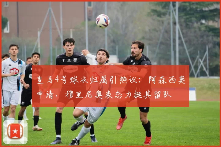皇马4号球衣归属引热议：阿森西奥申请，穆里尼奥表态力挺其留队