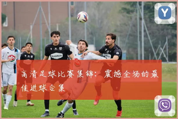 高清足球比赛集锦:震撼全场的最佳进球合集