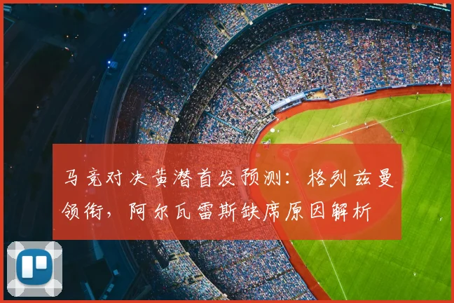 马竞对决黄潜首发预测：格列兹曼领衔，阿尔瓦雷斯缺席原因解析