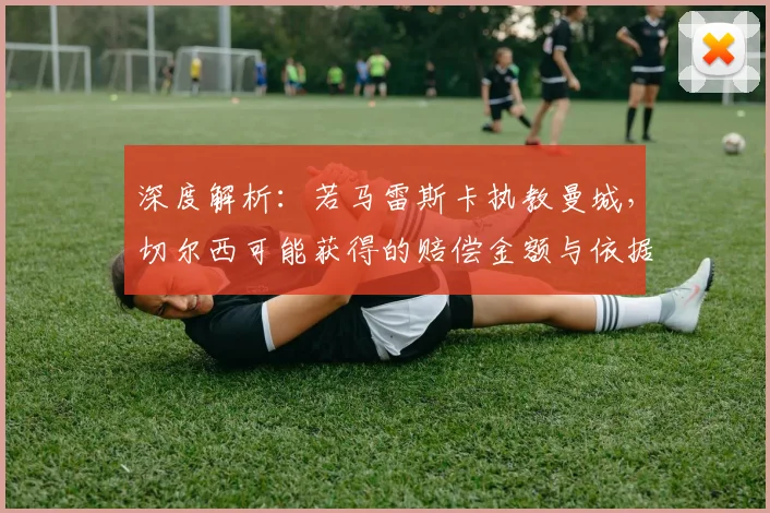 深度解析：若马雷斯卡执教曼城，切尔西可能获得的赔偿金额与依据