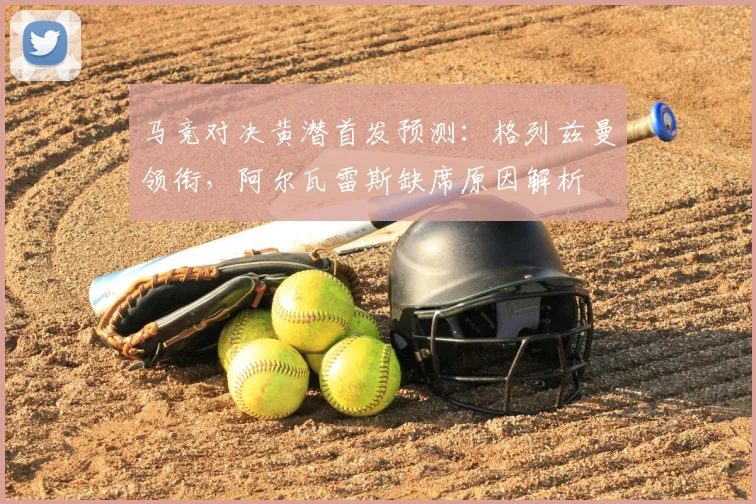 马竞对决黄潜首发预测:格列兹曼领衔,阿尔瓦雷斯缺席原因解析