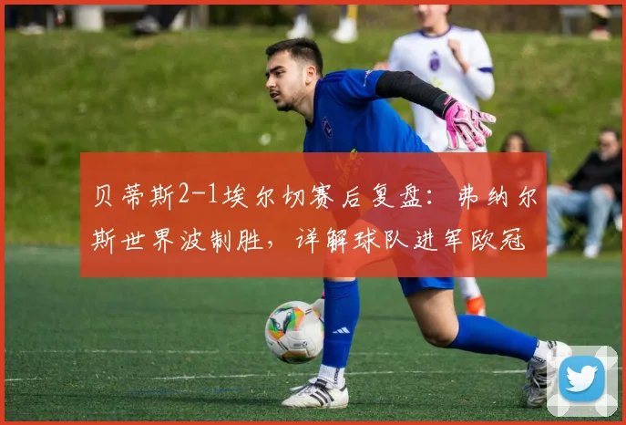 贝蒂斯2-1埃尔切赛后复盘：弗纳尔斯世界波制胜，详解球队进军欧冠的关键因素